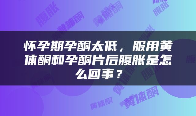 怀孕期孕酮太低，服用黄体酮和孕酮片后腹胀是怎么回事？