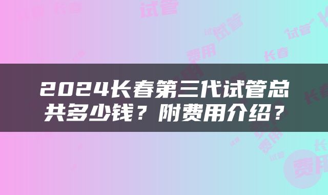 2024长春第三代试管总共多少钱？附费用介绍？