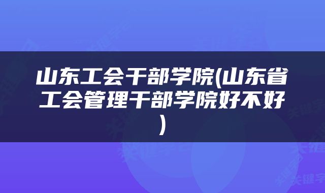 山东工会干部学院(山东省工会管理干部学院好不好)
