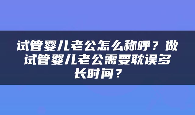 试管婴儿老公怎么称呼？做试管婴儿老公需要耽误多长时间？