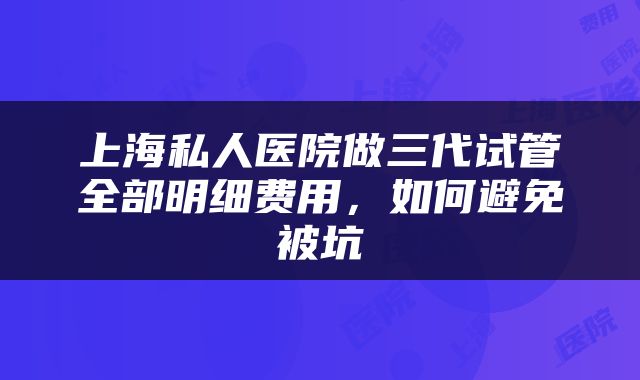 上海私人医院做三代试管全部明细费用，如何避免被坑
