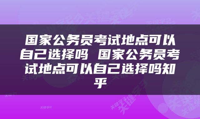 国家公务员考试地点可以自己选择吗 国家公务员考试地点可以自己选择吗知乎