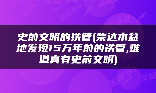 史前文明的铁管(柴达木盆地发现15万年前的铁管,难道真有史前文明)