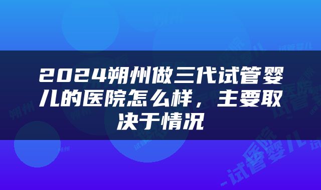 2024朔州做三代试管婴儿的医院怎么样，主要取决于情况