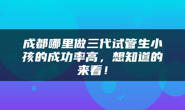 成都哪里做三代试管生小孩的成功率高，想知道的来看！