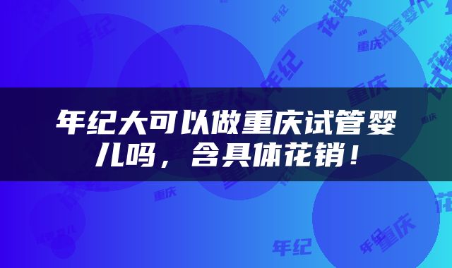 年纪大可以做重庆试管婴儿吗，含具体花销！