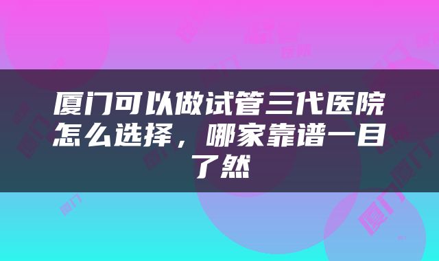 厦门可以做试管三代医院怎么选择，哪家靠谱一目了然