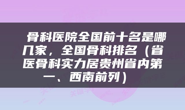 骨科医院全国前十名是哪几家,全国骨科排名(省医骨科实力居贵州省内第一、西南前列)