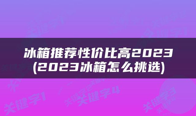 冰箱推荐性价比高2023(2023冰箱怎么挑选)