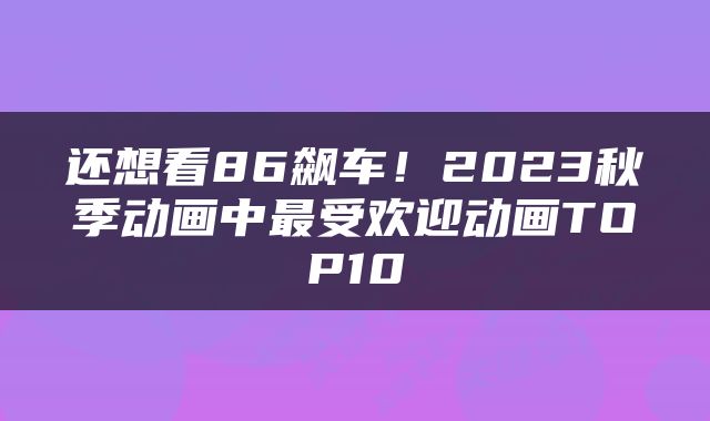 还想看86飙车!2023秋季动画中最受欢迎动画TOP10