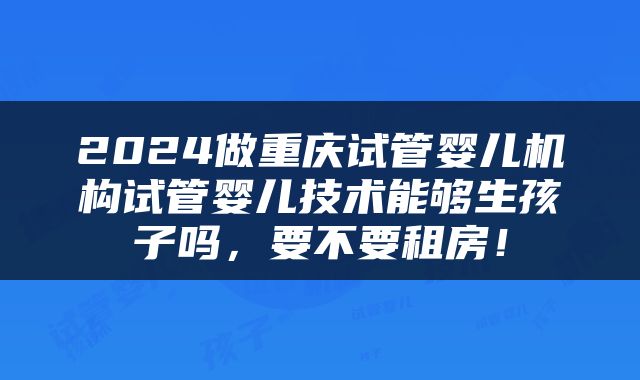 2024做重庆试管婴儿机构试管婴儿技术能够生孩子吗，要不要租房！