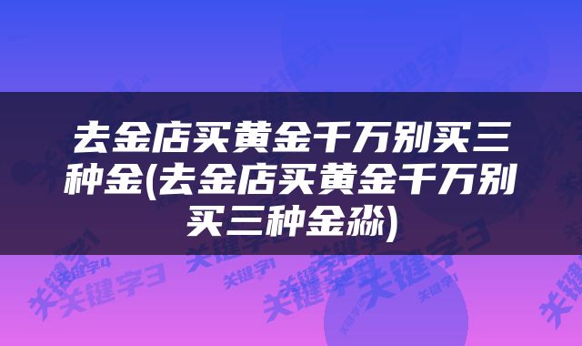 去金店买黄金千万别买三种金(去金店买黄金千万别买三种金淼)