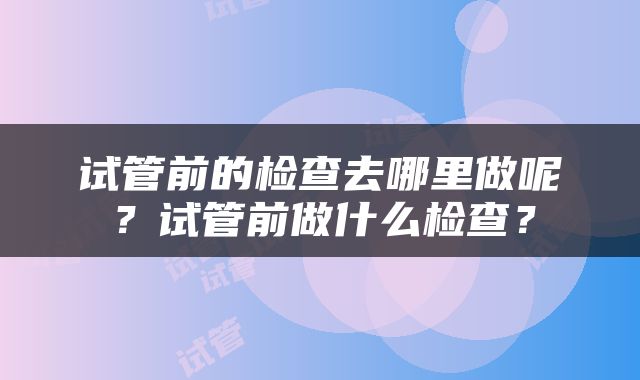 试管前的检查去哪里做呢？试管前做什么检查？