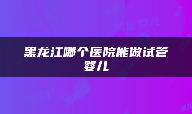 黑龙江哪个医院能做试管婴儿