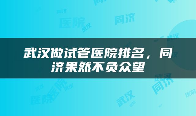 武汉做试管医院排名，同济果然不负众望