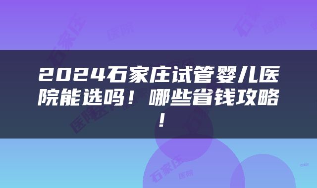2024石家庄试管婴儿医院能选吗！哪些省钱攻略！