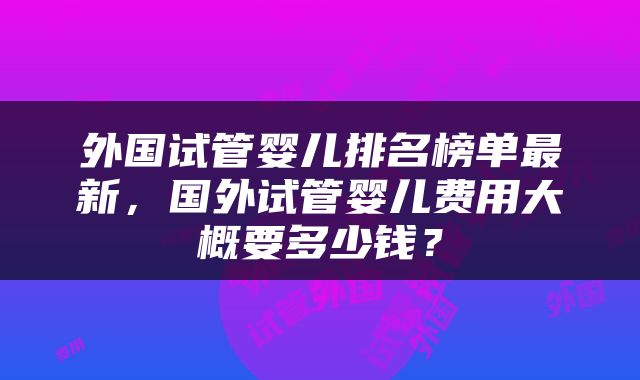 外国试管婴儿排名榜单最新，国外试管婴儿费用大概要多少钱？