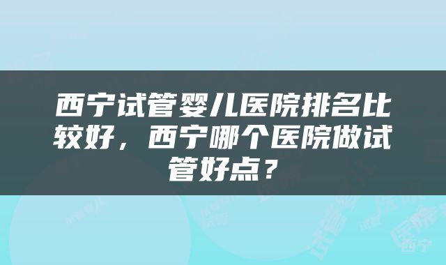 西宁试管婴儿医院排名比较好，西宁哪个医院做试管好点？