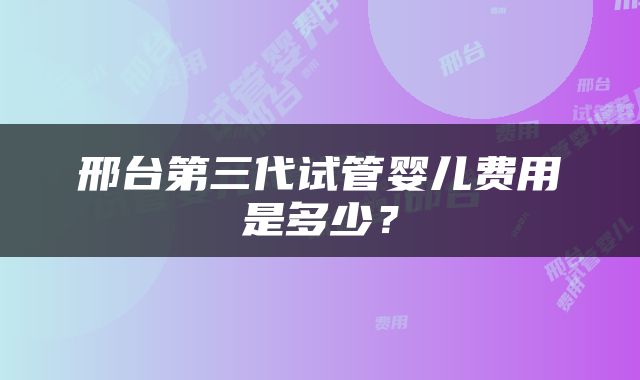 邢台第三代试管婴儿费用是多少？