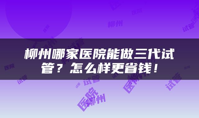柳州哪家医院能做三代试管？怎么样更省钱！