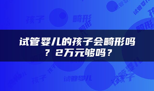 试管婴儿的孩子会畸形吗？2万元够吗？