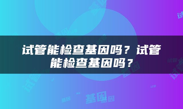 试管能检查基因吗？试管能检查基因吗？