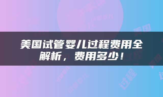 美国试管婴儿过程费用全解析，费用多少！