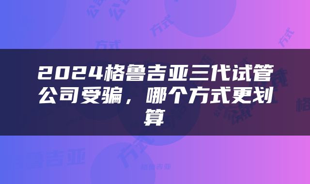 2024格鲁吉亚三代试管公司受骗，哪个方式更划算