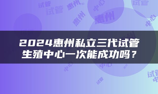 2024惠州私立三代试管生殖中心一次能成功吗？