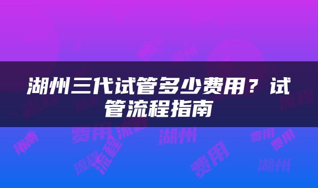 湖州三代试管多少费用?试管流程指南