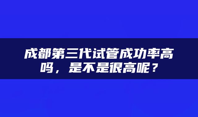 成都第三代试管成功率高吗，是不是很高呢？