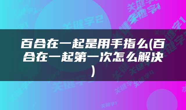 百合在一起是用手指么(百合在一起第一次怎么解决)