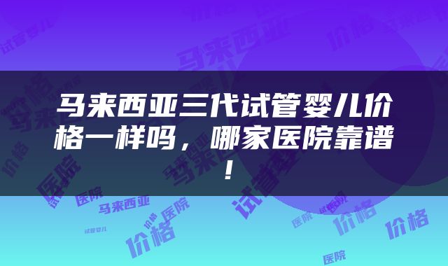 马来西亚三代试管婴儿价格一样吗，哪家医院靠谱！