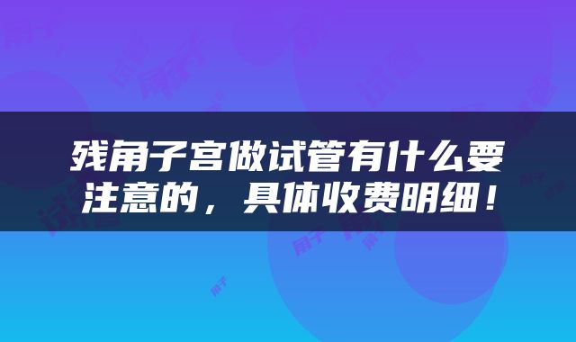 残角子宫做试管有什么要注意的,具体收费明细!