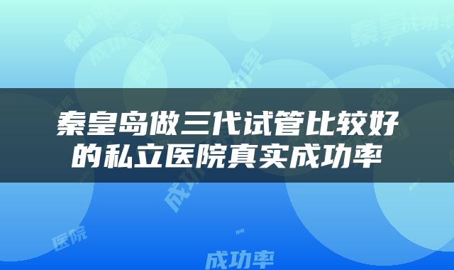 秦皇岛做三代试管比较好的私立医院真实成功率
