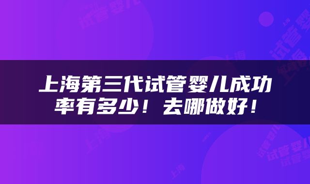上海第三代试管婴儿成功率有多少！去哪做好！