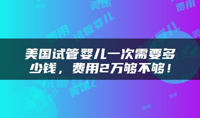 美国试管婴儿一次需要多少钱，费用2万够不够！