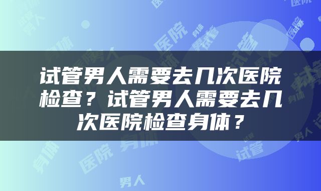 试管男人需要去几次医院检查？试管男人需要去几次医院检查身体？