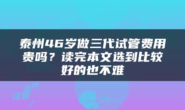 泰州46岁做三代试管费用贵吗？读完本文选到比较好的也不难