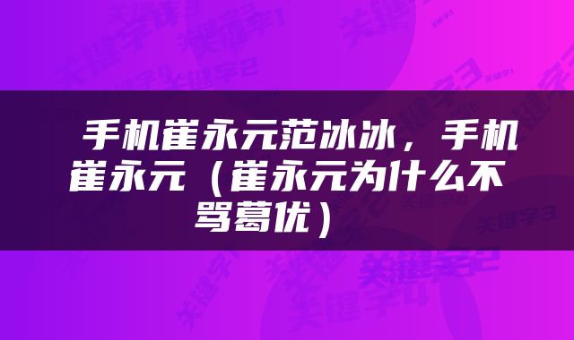 手机崔永元范冰冰,手机崔永元(崔永元为什么不骂葛优)