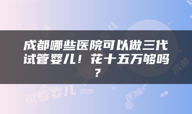 成都哪些医院可以做三代试管婴儿！花十五万够吗？