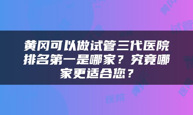 黄冈可以做试管三代医院排名第一是哪家？究竟哪家更适合您？