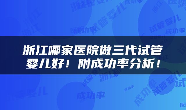 浙江哪家医院做三代试管婴儿好！附成功率分析！
