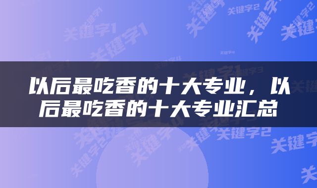 以后最吃香的十大专业，以后最吃香的十大专业汇总