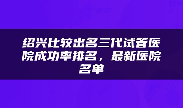 绍兴比较出名三代试管医院成功率排名，最新医院名单