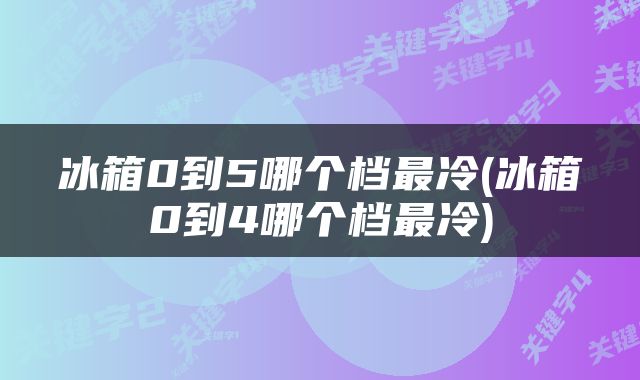 冰箱0到5哪个档最冷(冰箱0到4哪个档最冷)