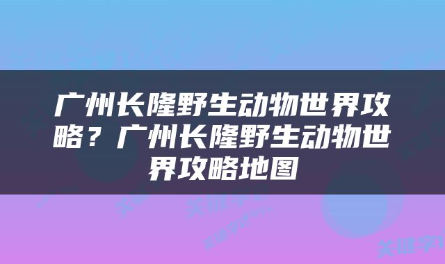 广州长隆野生动物世界攻略？广州长隆野生动物世界攻略地图