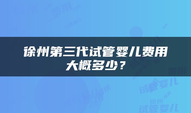 徐州第三代试管婴儿费用大概多少？