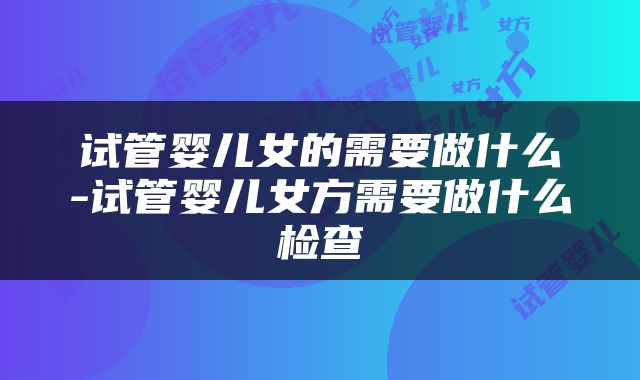 试管婴儿女的需要做什么-试管婴儿女方需要做什么检查