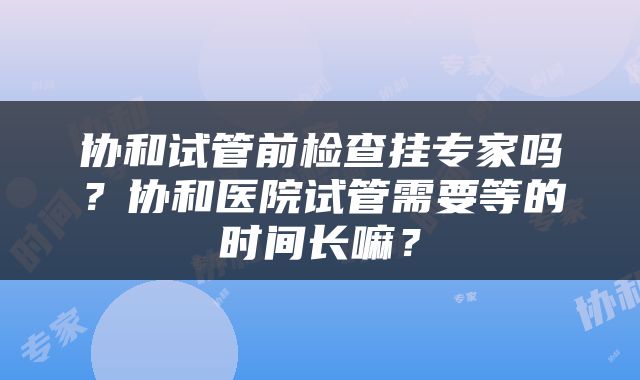 协和试管前检查挂专家吗？协和医院试管需要等的时间长嘛？
